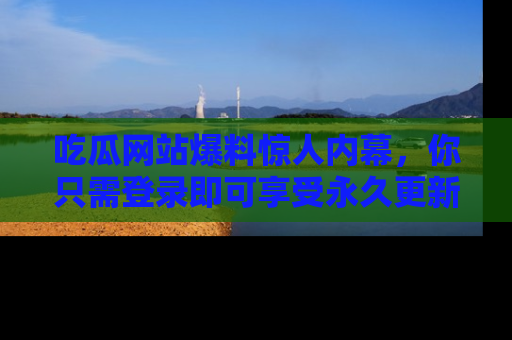 吃瓜网站爆料惊人内幕，你只需登录即可享受永久更新服务！