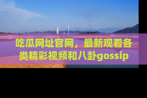 吃瓜网址官网，最新观看各类精彩视频和八卦gossip