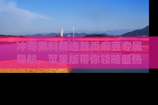 冲哥黑料精选首页麻豆专属导航，苹果版带你领略最热的黑料故事