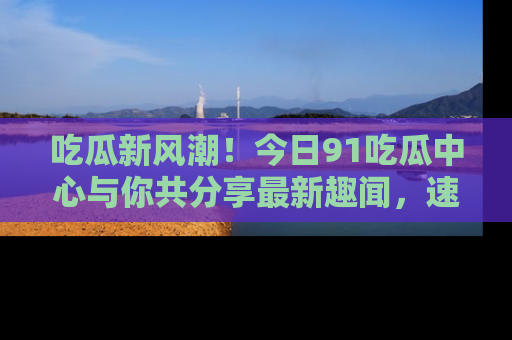 吃瓜新风潮！今日91吃瓜中心与你共分享最新趣闻，速来点击入口看看吧！