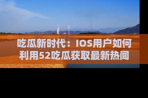 吃瓜新时代：IOS用户如何利用52吃瓜获取最新热闻