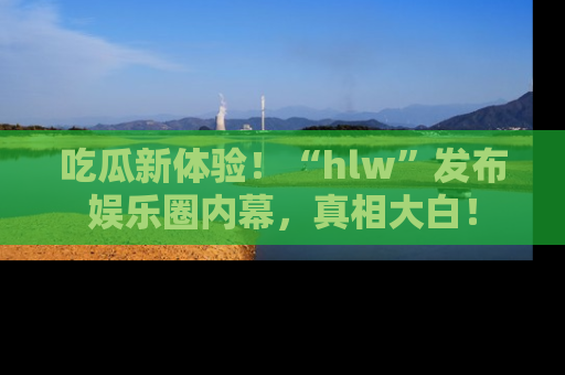 吃瓜新体验！“hlw”发布娱乐圈内幕，真相大白！