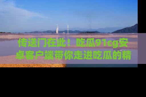 传送门在此！吃瓜91cg安卓客户端带你走进吃瓜的精彩世界