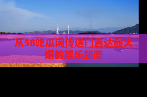 从58吃瓜网传送门直达最火爆的娱乐新闻