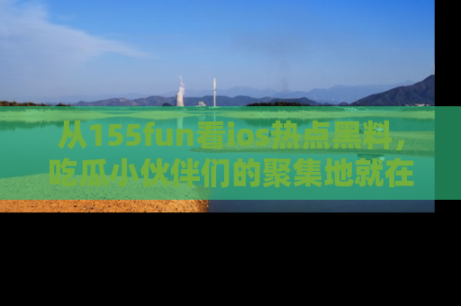 从155fun看ios热点黑料，吃瓜小伙伴们的聚集地就在这里！