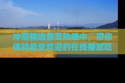 冲哥精选首页热播中，带你体验最受欢迎的在线播放吃瓜节目