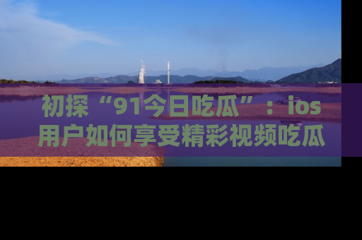初探“91今日吃瓜”：ios用户如何享受精彩视频吃瓜时光