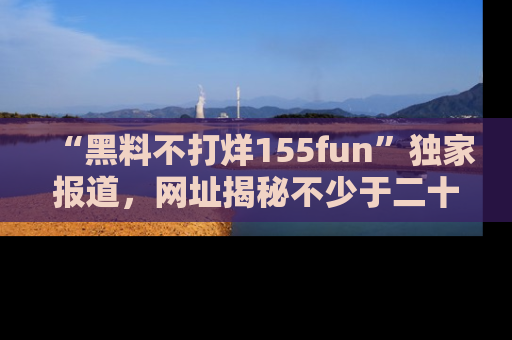 “黑料不打烊155fun”独家报道,网址揭秘不少于二十条惊人黑料新闻!