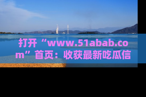 打开“www.51abab.com”首页：收获最新吃瓜信息，成为圈内明星动态达人！