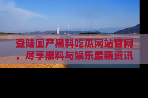 登陆国产黑料吃瓜网站官网，尽享黑料与娱乐最新资讯