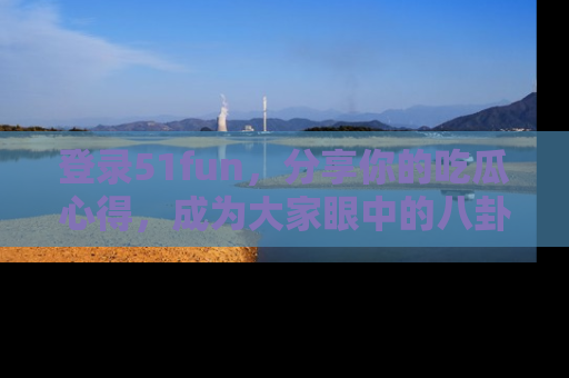 登录51fun，分享你的吃瓜心得，成为大家眼中的八卦专家！