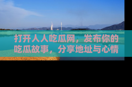 打开人人吃瓜网，发布你的吃瓜故事，分享地址与心情！