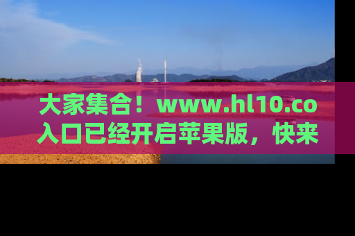 大家集合！www.hl10.co入口已经开启苹果版，快来一起享受吃瓜吧！