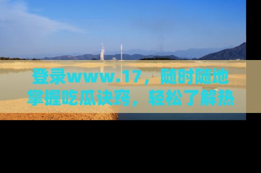 登录www.17，随时随地掌握吃瓜诀窍，轻松了解热点！
