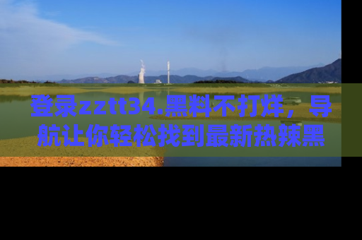 登录zztt34.黑料不打烊，导航让你轻松找到最新热辣黑料，吃瓜更方便！