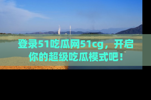 登录51吃瓜网51cg，开启你的超级吃瓜模式吧！
