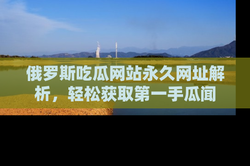 俄罗斯吃瓜网站永久网址解析，轻松获取第一手瓜闻