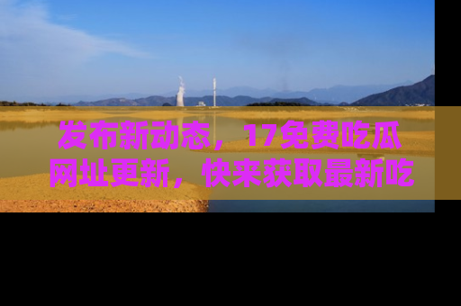 发布新动态，17免费吃瓜网址更新，快来获取最新吃瓜信息哦！