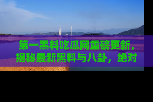 第一黑料吃瓜网重磅更新，揭秘最新黑料与八卦，绝对不容错过
