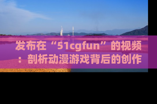 发布在“51cgfun”的视频：剖析动漫游戏背后的创作故事与文化意蕴！