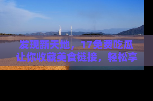 发现新天地，17免费吃瓜让你收藏美食链接，轻松享受美好生活