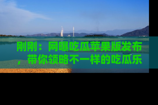 刚刚：网曝吃瓜苹果版发布，带你领略不一样的吃瓜乐趣！