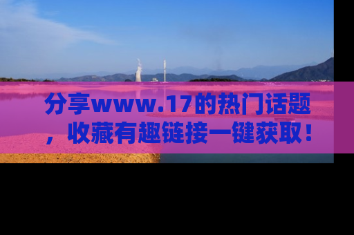 分享www.17的热门话题，收藏有趣链接一键获取！