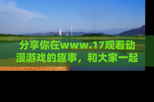 分享你在www.17观看动漫游戏的趣事，和大家一起探讨二次元魅力！