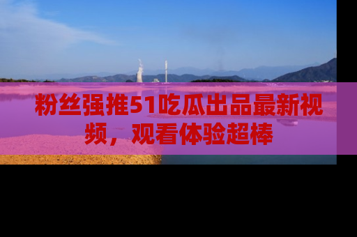 粉丝强推51吃瓜出品最新视频，观看体验超棒
