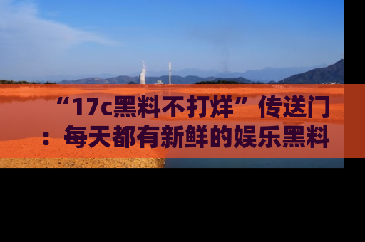 “17c黑料不打烊”传送门:每天都有新鲜的娱乐黑料等你来揭秘!
