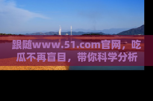 跟随www.51.com官网，吃瓜不再盲目，带你科学分析娱乐圈动态！