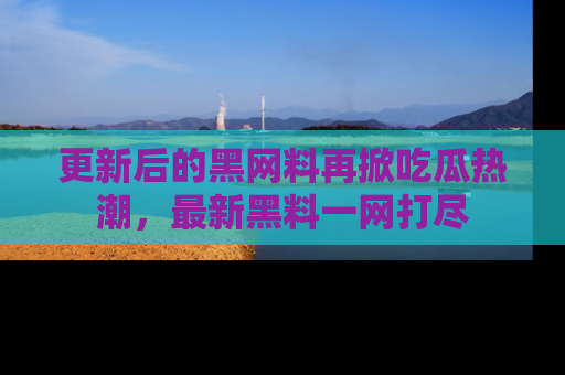 更新后的黑网料再掀吃瓜热潮，最新黑料一网打尽
