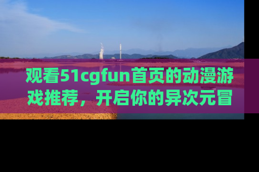 观看51cgfun首页的动漫游戏推荐，开启你的异次元冒险之旅！
