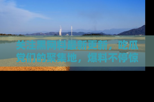 关注黑网料最新更新，吃瓜党们的聚集地，爆料不停惊喜连连！