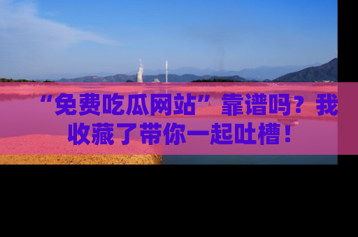 “免费吃瓜网站”靠谱吗?我收藏了带你一起吐槽!