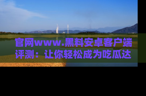 官网www.黑料安卓客户端评测:让你轻松成为吃瓜达人!