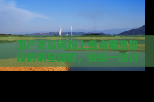 国产吃瓜网站上盘点那些热辣的明星绯闻，快来一起讨论吧！