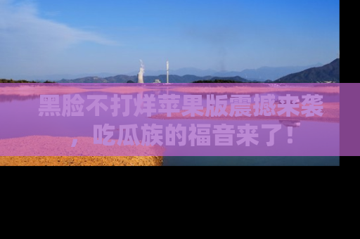 黑脸不打烊苹果版震撼来袭,吃瓜族的福音来了!