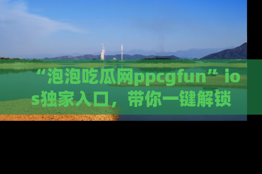 “泡泡吃瓜网ppcgfun”ios独家入口,带你一键解锁最新娱乐资讯,快来吃瓜!