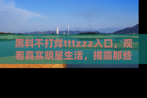 黑料不打烊tttzzz入口，观看真实明星生活，揭露那些不为人知的真相