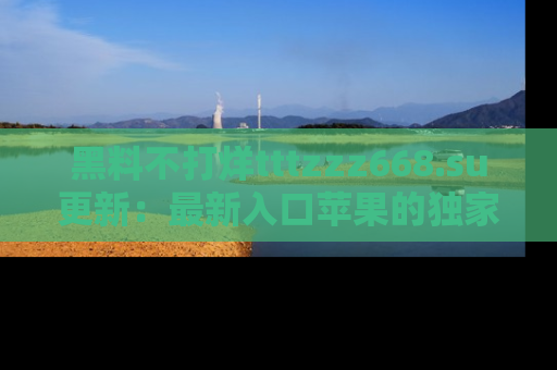 黑料不打烊tttzzz668.su更新：最新入口苹果的独家黑料，你不能错过的真相！