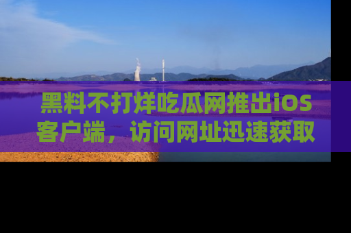 黑料不打烊吃瓜网推出iOS客户端，访问网址迅速获取独家八卦！