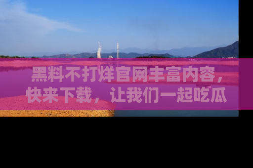 黑料不打烊官网丰富内容，快来下载，让我们一起吃瓜吧！