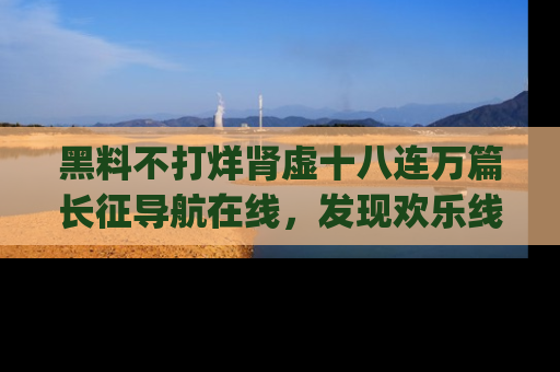 黑料不打烊肾虚十八连万篇长征导航在线，发现欢乐线路的最佳app推荐！