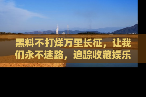 黑料不打烊万里长征，让我们永不迷路，追踪收藏娱乐爆料的乐趣！