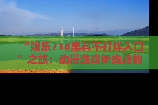 “娱乐718黑料不打烊入口”之旅:动漫游戏新线路的耀眼内幕曝光!