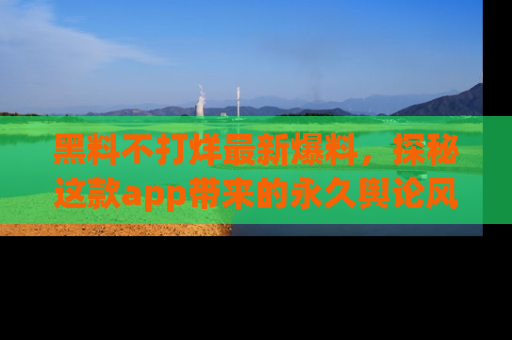 黑料不打烊最新爆料，探秘这款app带来的永久舆论风暴