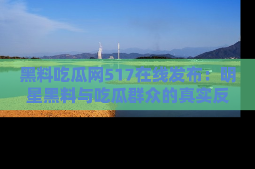 黑料吃瓜网517在线发布：明星黑料与吃瓜群众的真实反应