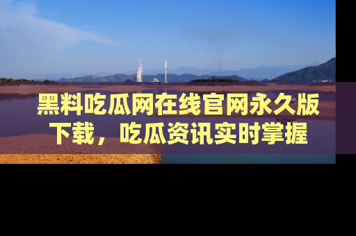 黑料吃瓜网在线官网永久版下载，吃瓜资讯实时掌握