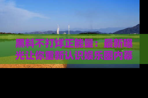 黑料不打烊正能量：最新曝光让你重新认识娱乐圈内幕！
